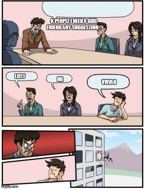 Boardroom Meeting Suggestion Meme | K PEOPLE I NEED A GIRL FRIEND ANY SUGGESTION     LOSY ME VIVIAN | image tagged in memes,boardroom meeting suggestion | made w/ Imgflip meme maker