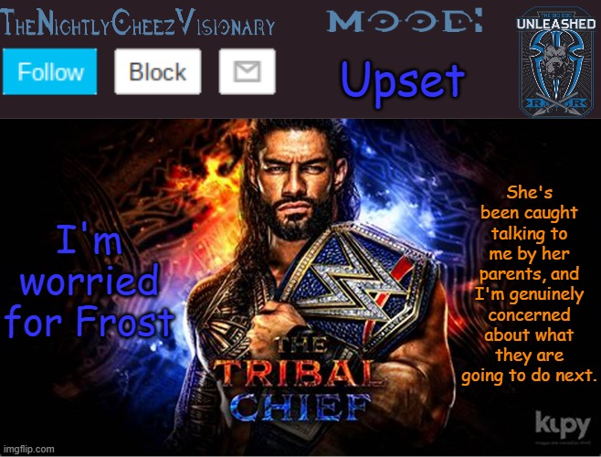 TheNightlyCheezVisionary Roman Reigns temp V2 | Upset; I'm worried for Frost; She's been caught talking to me by her parents, and I'm genuinely concerned about what they are going to do next. | image tagged in thenightlycheezvisionary roman reigns temp v2 | made w/ Imgflip meme maker