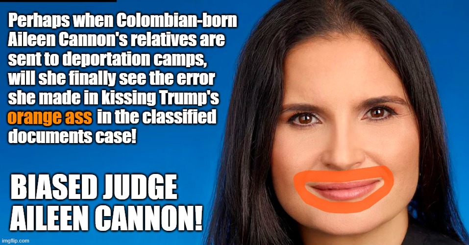 Judge Aileen Cannon hands Trump another win in the classified documents case by refusing to gag Trump's statements | Perhaps when Colombian-born
Aileen Cannon's relatives are
sent to deportation camps,
will she finally see the error
she made in kissing Trump's
orange ass  in the classified
documents case! orange ass; BIASED JUDGE
AILEEN CANNON! | image tagged in donald trump,aileen cannon,classified documents,trial,biased,orange ass | made w/ Imgflip meme maker
