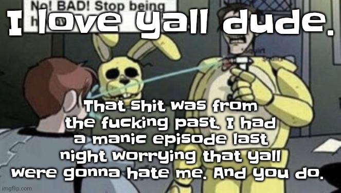 Dude we need peace back | I love yall dude. That shit was from the fu​cking past. I had a manic episode last night worrying that yall were gonna hate me. And you do. | image tagged in afton | made w/ Imgflip meme maker
