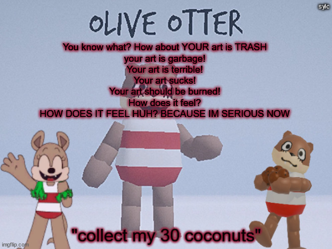 this is smth nat said like 9 months agho | You know what? How about YOUR art is TRASH
your art is garbage!
Your art is terrible!
Your art sucks!
Your art should be burned!
How does it feel?
HOW DOES IT FEEL HUH? BECAUSE IM SERIOUS NOW | image tagged in olive otter | made w/ Imgflip meme maker