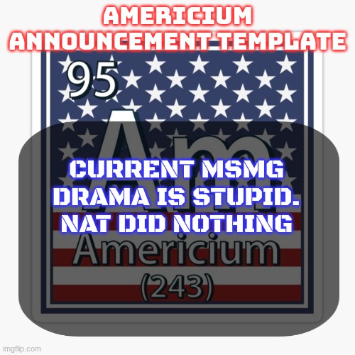 americium announcement temp | CURRENT MSMG DRAMA IS STUPID. NAT DID NOTHING | image tagged in americium announcement temp | made w/ Imgflip meme maker