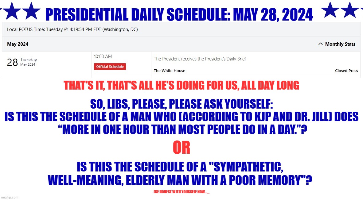 According to Karine Jean-Pierre, Biden is "sharp" and "on top of things."  Right... | PRESIDENTIAL DAILY SCHEDULE: MAY 28, 2024; THAT'S IT, THAT'S ALL HE'S DOING FOR US, ALL DAY LONG; SO, LIBS, PLEASE, PLEASE ASK YOURSELF:
IS THIS THE SCHEDULE OF A MAN WHO (ACCORDING TO KJP AND DR. JILL) DOES
 “MORE IN ONE HOUR THAN MOST PEOPLE DO IN A DAY.”? OR; IS THIS THE SCHEDULE OF A "SYMPATHETIC, WELL-MEANING, ELDERLY MAN WITH A POOR MEMORY"? (BE HONEST WITH YOURSELF NOW..._ | image tagged in liberal hypocrisy,liberal logic,liberal media,hollywood liberals,stupid liberals,biden | made w/ Imgflip meme maker