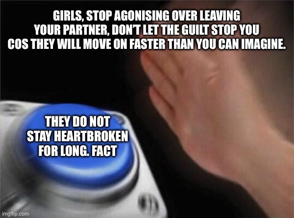 Not heartbroken at all in fact | GIRLS, STOP AGONISING OVER LEAVING YOUR PARTNER, DON’T LET THE GUILT STOP YOU COS THEY WILL MOVE ON FASTER THAN YOU CAN IMAGINE. THEY DO NOT STAY HEARTBROKEN FOR LONG. FACT | image tagged in memes,blank nut button | made w/ Imgflip meme maker