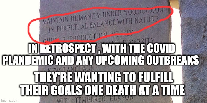 depopulation | IN RETROSPECT , WITH THE COVID PLANDEMIC AND ANY UPCOMING OUTBREAKS; THEY'RE WANTING TO FULFILL THEIR GOALS ONE DEATH AT A TIME | image tagged in politics | made w/ Imgflip meme maker