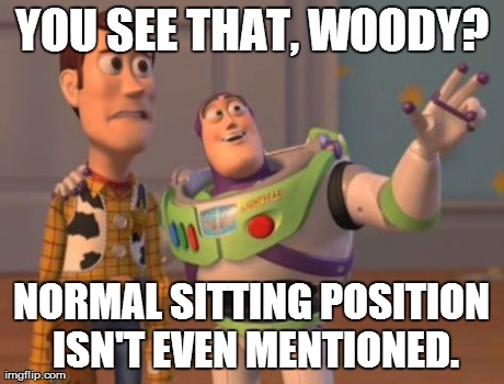 X, X Everywhere Meme | YOU SEE THAT, WOODY? NORMAL SITTING POSITION ISN'T EVEN MENTIONED. | image tagged in memes,x x everywhere | made w/ Imgflip meme maker