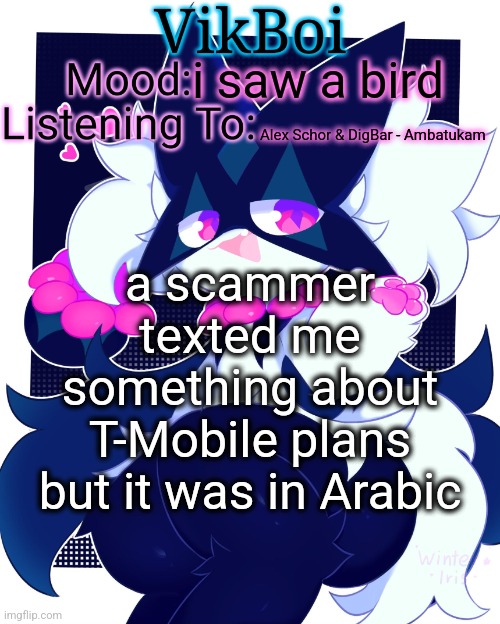 VikBoi Meowscarada Temp | i saw a bird; Alex Schor & DigBar - Ambatukam; a scammer texted me something about T-Mobile plans but it was in Arabic | image tagged in vikboi meowscarada temp | made w/ Imgflip meme maker