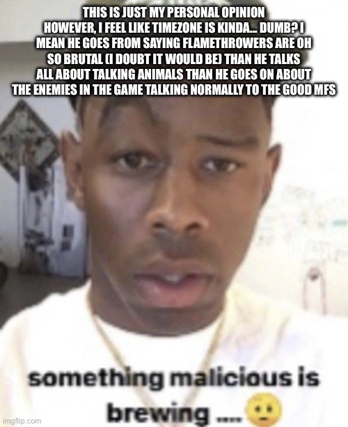 Something malicious is brewing | THIS IS JUST MY PERSONAL OPINION HOWEVER, I FEEL LIKE TIMEZONE IS KINDA… DUMB? I MEAN HE GOES FROM SAYING FLAMETHROWERS ARE OH SO BRUTAL (I DOUBT IT WOULD BE) THAN HE TALKS ALL ABOUT TALKING ANIMALS THAN HE GOES ON ABOUT THE ENEMIES IN THE GAME TALKING NORMALLY TO THE GOOD MFS | image tagged in something malicious is brewing | made w/ Imgflip meme maker