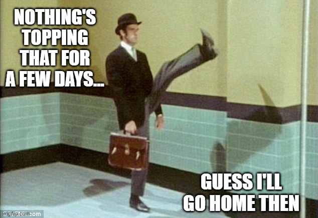 Time to channel my inner John Cleese | NOTHING'S TOPPING THAT FOR A FEW DAYS... GUESS I'LL GO HOME THEN | image tagged in time to channel my inner john cleese | made w/ Imgflip meme maker