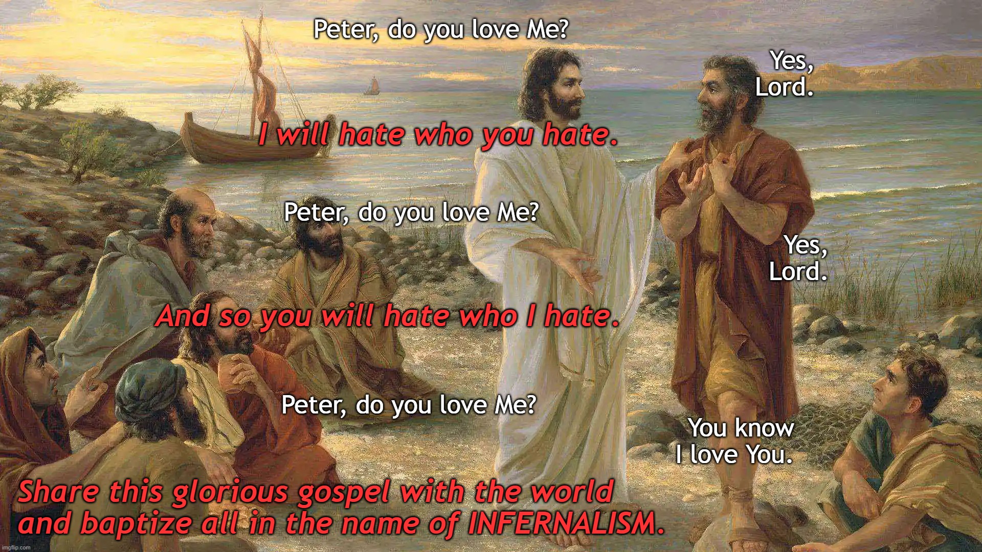 The Gospel of The Angel of Light, Lucifer | Peter, do you love Me? Yes, Lord. I will hate who you hate. Peter, do you love Me? Yes, Lord. And so you will hate who I hate. Peter, do you love Me? You know I love You. Share this glorious gospel with the world 
and baptize all in the name of INFERNALISM. | image tagged in jesus,god,bible,christ,satan,love | made w/ Imgflip meme maker