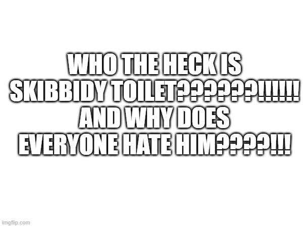 Who is skibbidy toilet??? | WHO THE HECK IS SKIBBIDY TOILET??????!!!!!! AND WHY DOES EVERYONE HATE HIM????!!! | image tagged in who is it,tell me,comment who it is,who the heck is skibbidy toilet | made w/ Imgflip meme maker