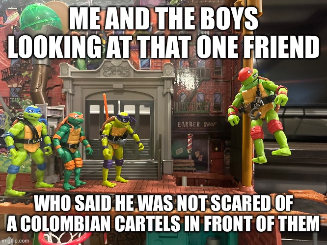 Bro gone | ME AND THE BOYS LOOKING AT THAT ONE FRIEND; WHO SAID HE WAS NOT SCARED OF A COLOMBIAN CARTELS IN FRONT OF THEM | image tagged in funny,memes | made w/ Imgflip meme maker