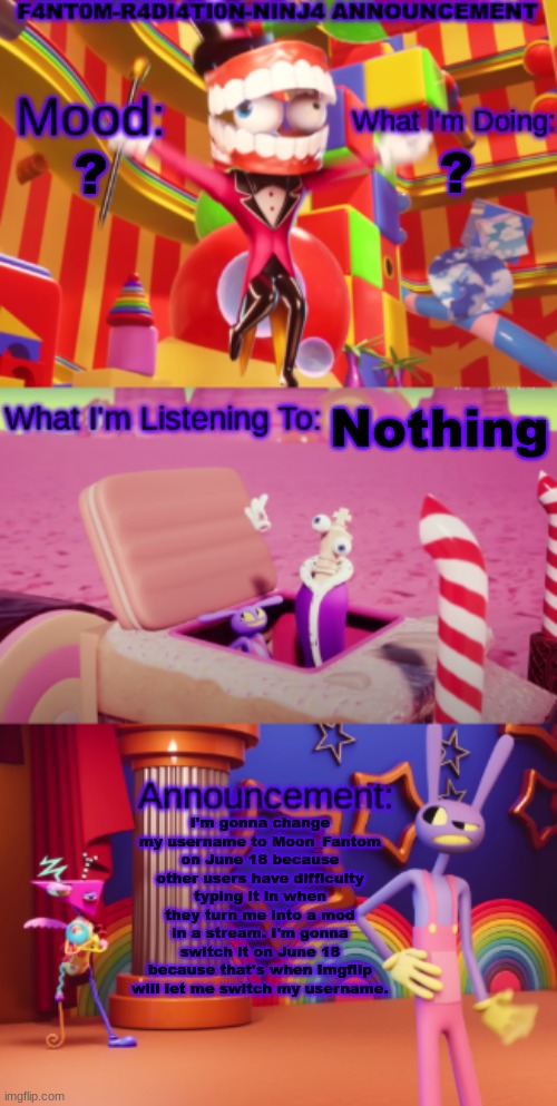 ? ? Nothing; I'm gonna change my username to Moon_Fantom on June 18 because other users have difficulty typing it in when they turn me into a mod in a stream. I'm gonna switch it on June 18 because that's when Imgflip will let me switch my username. | image tagged in f4nt0m-r4di4ti0n-ninj4 announcement | made w/ Imgflip meme maker
