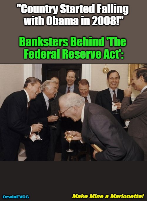 Make Mine a Marionette! | "Country Started Falling 

with Obama in 2008!"; Banksters Behind 'The 

Federal Reserve Act':; Make Mine a Marionette! OzwinEVCG | image tagged in banks,barack obama,laughing men in suits,politicians suck,american history,federal reserve | made w/ Imgflip meme maker