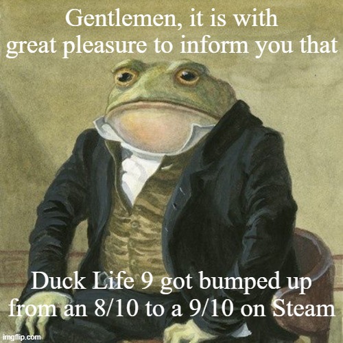 WOOOOOO It so definitely deserves that 9/10! Best game in the series! | Gentlemen, it is with great pleasure to inform you that; Duck Life 9 got bumped up from an 8/10 to a 9/10 on Steam | image tagged in gentlemen it is with great pleasure to inform you that | made w/ Imgflip meme maker