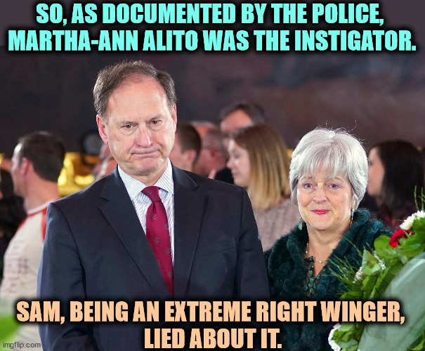 SO, AS DOCUMENTED BY THE POLICE, 
MARTHA-ANN ALITO WAS THE INSTIGATOR. SAM, BEING AN EXTREME RIGHT WINGER, 
LIED ABOUT IT. | image tagged in sam alito,fascist,flag,supreme court,liar | made w/ Imgflip meme maker