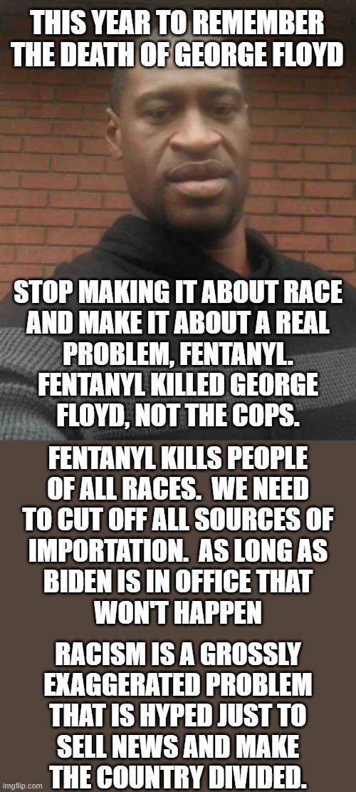 Follow the facts and not the news.  Floyd of a heart attack caused by a fentanyl overdoes and nothing else. | THIS YEAR TO REMEMBER THE DEATH OF GEORGE FLOYD; STOP MAKING IT ABOUT RACE
AND MAKE IT ABOUT A REAL
PROBLEM, FENTANYL.
FENTANYL KILLED GEORGE
FLOYD, NOT THE COPS. FENTANYL KILLS PEOPLE
OF ALL RACES.  WE NEED
TO CUT OFF ALL SOURCES OF
IMPORTATION.  AS LONG AS
BIDEN IS IN OFFICE THAT
WON'T HAPPEN; RACISM IS A GROSSLY
EXAGGERATED PROBLEM
THAT IS HYPED JUST TO
SELL NEWS AND MAKE
THE COUNTRY DIVIDED. | image tagged in fentanyl is a serious problem,racism is not a serious problem,the police are not a problem | made w/ Imgflip meme maker