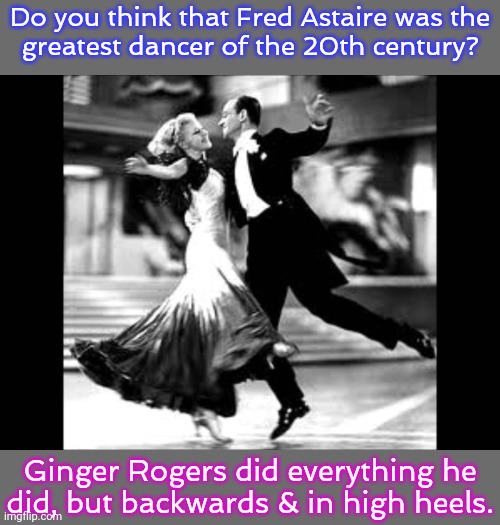 Yet his name is the one which is remembered. | Do you think that Fred Astaire was the
greatest dancer of the 20th century? Ginger Rogers did everything he
did, but backwards & in high heels. | image tagged in fred astaire,difference between men and women,historical,celebrity,talent,reality check | made w/ Imgflip meme maker