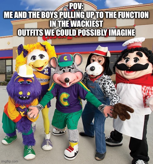 It be like that fr | POV:
ME AND THE BOYS PULLING UP TO THE FUNCTION IN THE WACKIEST OUTFITS WE COULD POSSIBLY IMAGINE | image tagged in the chuck e cheese crew,chuck e cheese,cec,avenger,pizza time theatre,pizza gang | made w/ Imgflip meme maker