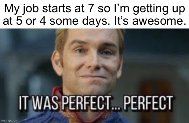 it was perfect... perfect | My job starts at 7 so I’m getting up
at 5 or 4 some days. It’s awesome. | image tagged in it was perfect perfect | made w/ Imgflip meme maker