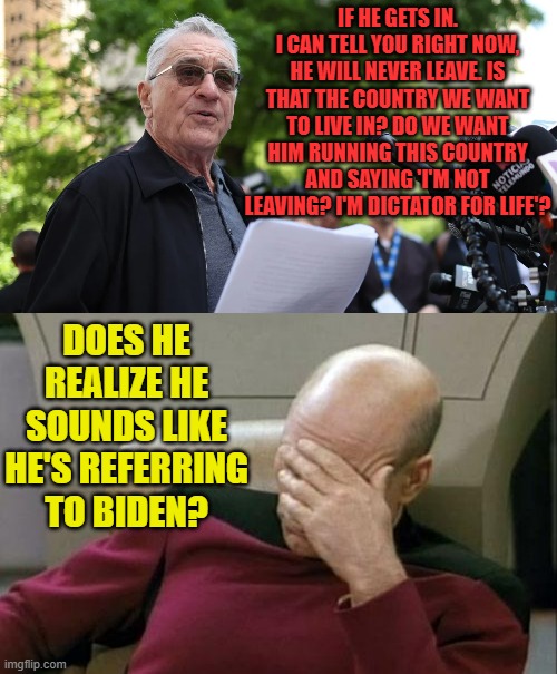 A Desperate Move By An Actor For Attention | IF HE GETS IN. I CAN TELL YOU RIGHT NOW, HE WILL NEVER LEAVE. IS THAT THE COUNTRY WE WANT TO LIVE IN? DO WE WANT HIM RUNNING THIS COUNTRY AND SAYING 'I'M NOT LEAVING? I'M DICTATOR FOR LIFE'? DOES HE REALIZE HE SOUNDS LIKE HE'S REFERRING TO BIDEN? | image tagged in memes,captain picard facepalm,robert de niro,speech,attention,politics | made w/ Imgflip meme maker