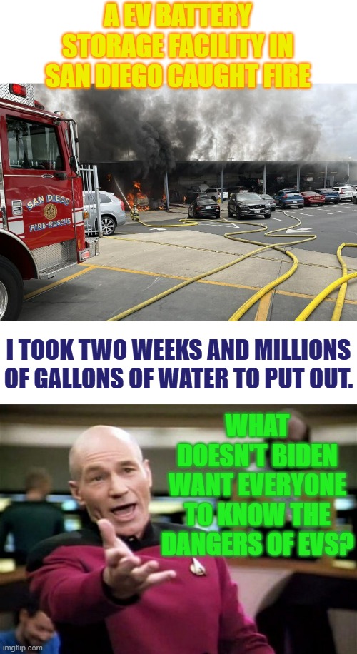 Did Anyone Else Hear About This? | A EV BATTERY STORAGE FACILITY IN SAN DIEGO CAUGHT FIRE; I TOOK TWO WEEKS AND MILLIONS OF GALLONS OF WATER TO PUT OUT. WHAT DOESN'T BIDEN WANT EVERYONE TO KNOW THE DANGERS OF EVS? | image tagged in electric,vehicle,battery,fire,politics,memes | made w/ Imgflip meme maker