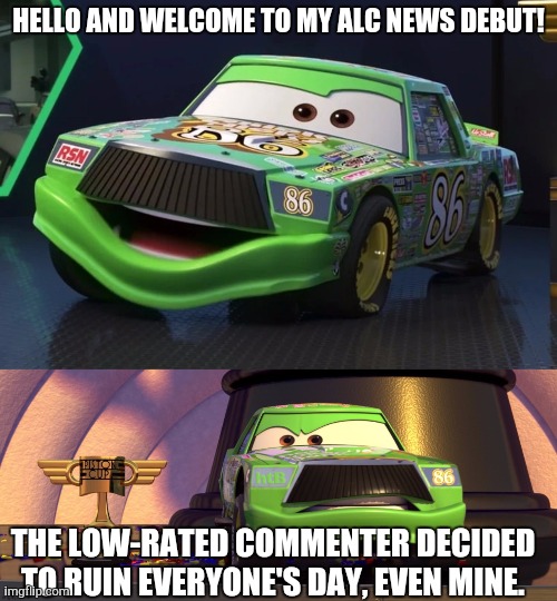 The News | HELLO AND WELCOME TO MY ALC NEWS DEBUT! THE LOW-RATED COMMENTER DECIDED TO RUIN EVERYONE'S DAY, EVEN MINE. | image tagged in chick hicks | made w/ Imgflip meme maker