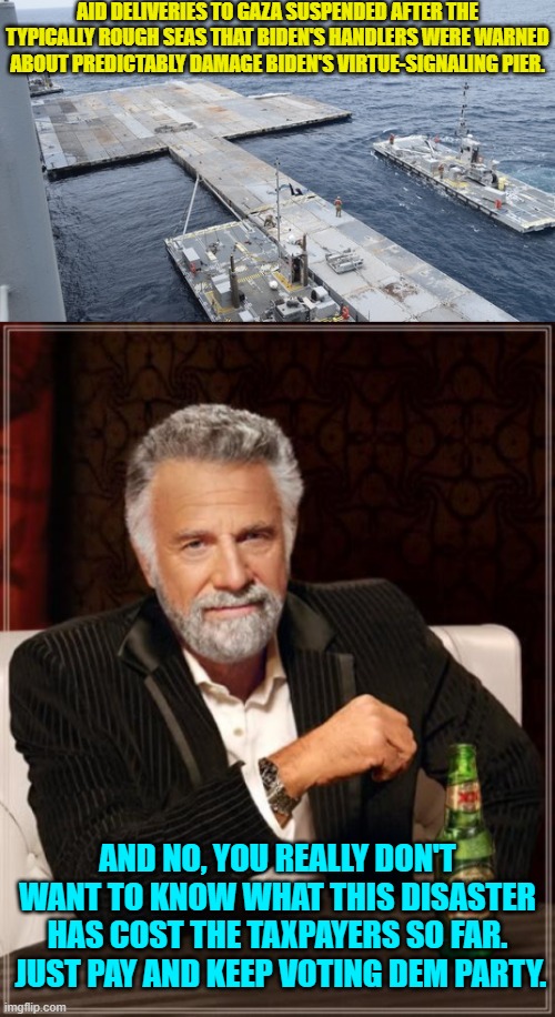 And the Dem Party voters obediently go "baaaaaaaah." | AID DELIVERIES TO GAZA SUSPENDED AFTER THE TYPICALLY ROUGH SEAS THAT BIDEN'S HANDLERS WERE WARNED ABOUT PREDICTABLY DAMAGE BIDEN'S VIRTUE-SIGNALING PIER. AND NO, YOU REALLY DON'T WANT TO KNOW WHAT THIS DISASTER HAS COST THE TAXPAYERS SO FAR.  JUST PAY AND KEEP VOTING DEM PARTY. | made w/ Imgflip meme maker
