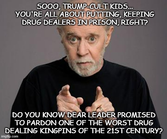 Hi-diddly-ho, Trumperinos!! Hey, uh... your boy makes good on his promises, right? | SOOO, TRUMP-CULT KIDS... YOU'RE ALL ABOUT PUTTING, KEEPING DRUG DEALERS IN PRISON, RIGHT? DO YOU KNOW DEAR LEADER PROMISED TO PARDON ONE OF THE WORST DRUG DEALING KINGPINS OF THE 21ST CENTURY? | image tagged in george carlin,kingpin,trump is a moron,trump unfit unqualified dangerous,corrupt,presidential pardons | made w/ Imgflip meme maker