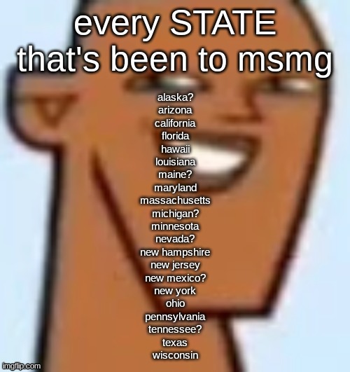 tell me if i need to update this | every STATE that's been to msmg; alaska?
arizona
california
florida
hawaii
louisiana
maine?
maryland
massachusetts
michigan?
minnesota
nevada?
new hampshire
new jersey
new mexico?
new york
ohio
pennsylvania
tennessee?
texas
wisconsin | image tagged in justin | made w/ Imgflip meme maker