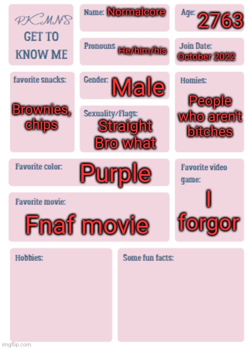 PKMN's Get to Know Me | 2763; Normalcore; He/him/his; October 2022; Male; People who aren't bitches; Brownies, chips; Straight
Bro what; Purple; I forgor; Fnaf movie | image tagged in pkmn's get to know me | made w/ Imgflip meme maker