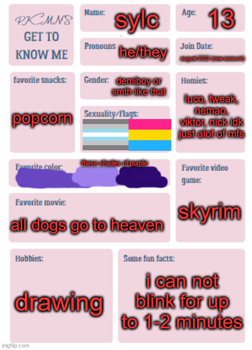 d | 13; sylc; he/they; august 2022 (new account); demiboy or smth like that; luco, tweak, nemao, viktor, nick idk just alot of mfs; popcorn; these shades of purple; skyrim; all dogs go to heaven; drawing; i can not blink for up to 1-2 minutes | image tagged in pkmn's get to know me | made w/ Imgflip meme maker