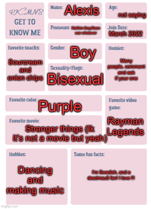 PKMN's Get to Know Me | not saying; Alexis; He/him they/them use whatever; March 2022; Boy; Many people, comment and ask if your one; Sourcream and onion chips; Bisexual; Purple; Rayman Legends; Stranger things (Ik it’s not a movie but yeah); Dancing and making music; I’m Swedish, and a deadmau5 fan! I love f1 | image tagged in pkmn's get to know me | made w/ Imgflip meme maker