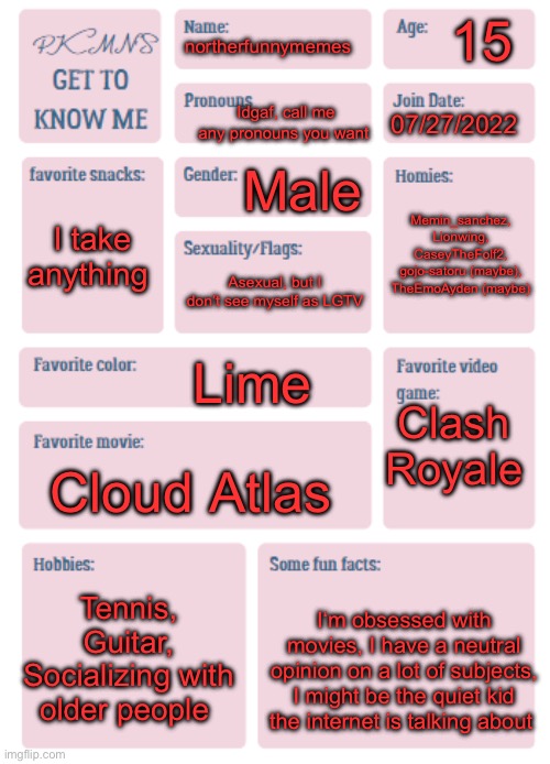 PKMN's Get to Know Me | 15; northerfunnymemes; Idgaf, call me any pronouns you want; 07/27/2022; Male; Memin_sanchez, Lionwing, CaseyTheFolf2, gojo-satoru (maybe), TheEmoAyden (maybe); I take anything; Asexual, but I don’t see myself as LGTV; Lime; Clash Royale; Cloud Atlas; Tennis, Guitar, Socializing with older people; I‘m obsessed with movies, I have a neutral opinion on a lot of subjects, I might be the quiet kid the internet is talking about | image tagged in pkmn's get to know me | made w/ Imgflip meme maker