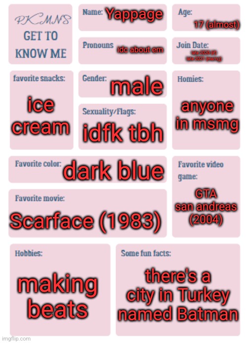 PKMN's Get to Know Me | 17 (almost); Yappage; idc about em; late 2020 (if)
late 2021 (msmg); male; anyone in msmg; ice cream; idfk tbh; dark blue; GTA san andreas (2004); Scarface (1983); making beats; there's a city in Turkey named Batman | image tagged in pkmn's get to know me | made w/ Imgflip meme maker