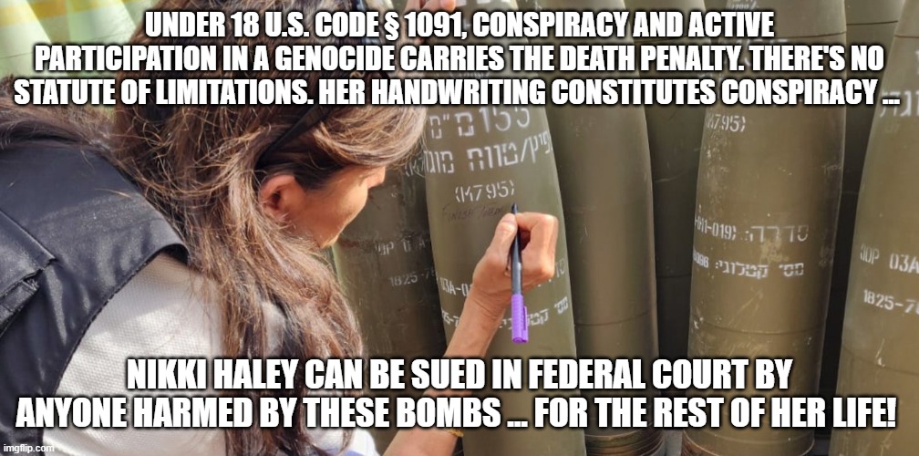 nikki-genocide | UNDER 18 U.S. CODE § 1091, CONSPIRACY AND ACTIVE PARTICIPATION IN A GENOCIDE CARRIES THE DEATH PENALTY. THERE'S NO STATUTE OF LIMITATIONS. HER HANDWRITING CONSTITUTES CONSPIRACY ... NIKKI HALEY CAN BE SUED IN FEDERAL COURT BY ANYONE HARMED BY THESE BOMBS ... FOR THE REST OF HER LIFE! | image tagged in nikki-genocide | made w/ Imgflip meme maker