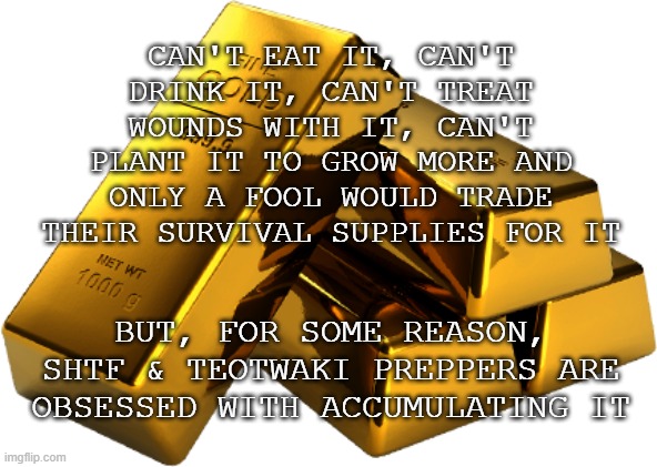 Looking into the rabbit hole... and seeing the trap at the bottom | CAN'T EAT IT, CAN'T DRINK IT, CAN'T TREAT WOUNDS WITH IT, CAN'T PLANT IT TO GROW MORE AND ONLY A FOOL WOULD TRADE THEIR SURVIVAL SUPPLIES FOR IT; BUT, FOR SOME REASON, SHTF & TEOTWAKI PREPPERS ARE OBSESSED WITH ACCUMULATING IT | image tagged in gold bars,prepping,stupid,bad idea | made w/ Imgflip meme maker