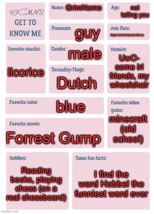 PKMN's Get to Know Me | not telling you; GrimNemo; guy; forgor and too lazy too look up; male; UwO- some irl friends, my wheelchair; licorice; Dutch; blue; minecraft (old school); Forrest Gump; Reading books, playing chess (on a real chessboard); I find the word Hobbel the funniest word ever | image tagged in pkmn's get to know me | made w/ Imgflip meme maker