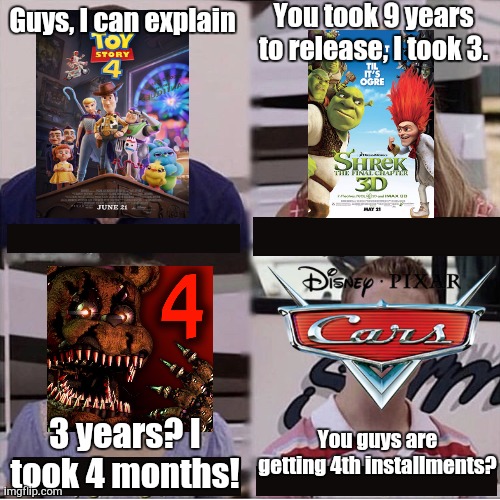 Sad Day 4 McQueen | You took 9 years to release, I took 3. Guys, I can explain; You guys are getting 4th installments? 3 years? I took 4 months! | image tagged in you guys are getting paid template,cars,five nights at freddys,toy story,shrek | made w/ Imgflip meme maker