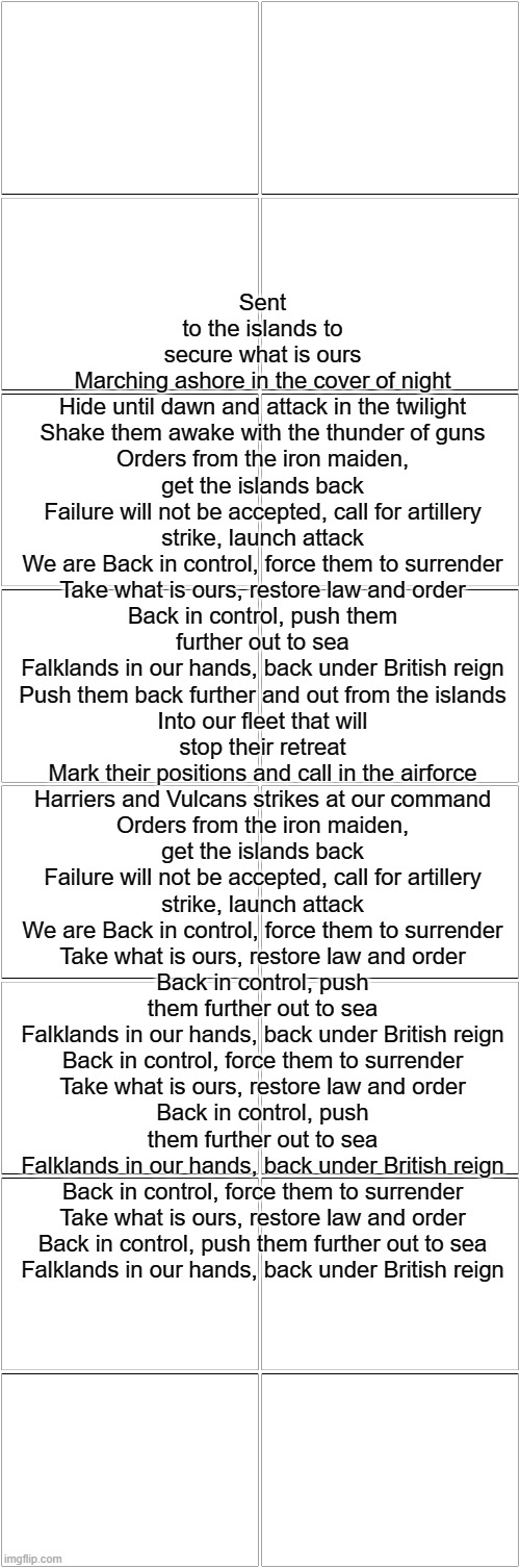 Blank Comic Panel 2x8 | Sent to the islands to secure what is ours
Marching ashore in the cover of night
Hide until dawn and attack in the twilight
Shake them awake with the thunder of guns
Orders from the iron maiden, get the islands back
Failure will not be accepted, call for artillery strike, launch attack
We are Back in control, force them to surrender
Take what is ours, restore law and order
Back in control, push them further out to sea
Falklands in our hands, back under British reign
Push them back further and out from the islands
Into our fleet that will stop their retreat
Mark their positions and call in the airforce
Harriers and Vulcans strikes at our command
Orders from the iron maiden, get the islands back
Failure will not be accepted, call for artillery strike, launch attack
We are Back in control, force them to surrender
Take what is ours, restore law and order
Back in control, push them further out to sea
Falklands in our hands, back under British reign
Back in control, force them to surrender
Take what is ours, restore law and order
Back in control, push them further out to sea
Falklands in our hands, back under British reign
Back in control, force them to surrender
Take what is ours, restore law and order
Back in control, push them further out to sea
Falklands in our hands, back under British reign | image tagged in blank comic panel 2x8 | made w/ Imgflip meme maker