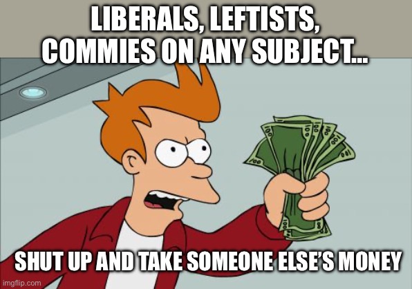 Shut Up And Take My Money Fry | LIBERALS, LEFTISTS, COMMIES ON ANY SUBJECT…; SHUT UP AND TAKE SOMEONE ELSE’S MONEY | image tagged in memes,shut up and take my money fry | made w/ Imgflip meme maker