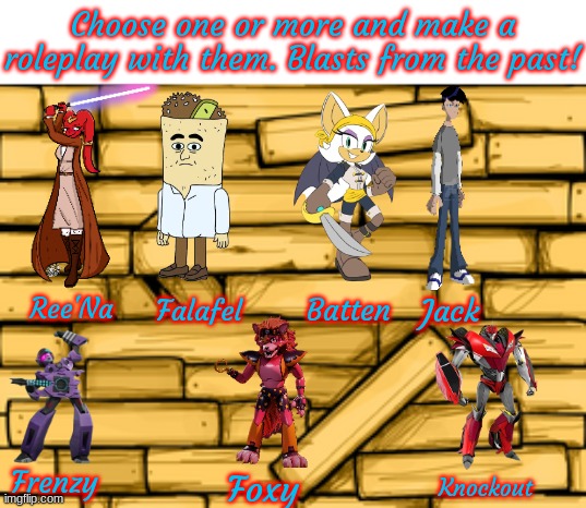 I'm bored AF, so please help me. None of the characters belong to me BTW. Other than Ree'Na, of course. | Choose one or more and make a roleplay with them. Blasts from the past! Ree'Na; Falafel; Batten; Jack; Frenzy; Foxy; Knockout | image tagged in bendy wood background | made w/ Imgflip meme maker