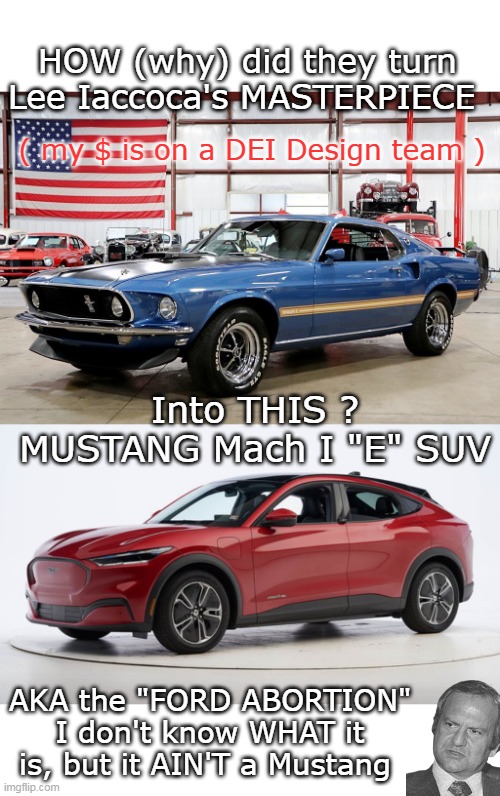 That rumble is Lee Spinning | HOW (why) did they turn Lee Iaccoca's MASTERPIECE; ( my $ is on a DEI Design team ); Into THIS ?
MUSTANG Mach I "E" SUV; AKA the "FORD ABORTION"
I don't know WHAT it is, but it AIN'T a Mustang | image tagged in mustang iaccoca meme | made w/ Imgflip meme maker