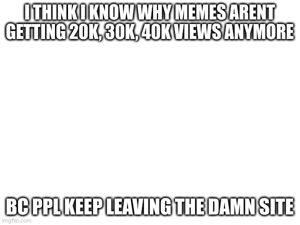no wonder | I THINK I KNOW WHY MEMES ARENT GETTING 20K, 30K, 40K VIEWS ANYMORE; BC PPL KEEP LEAVING THE DAMN SITE | made w/ Imgflip meme maker