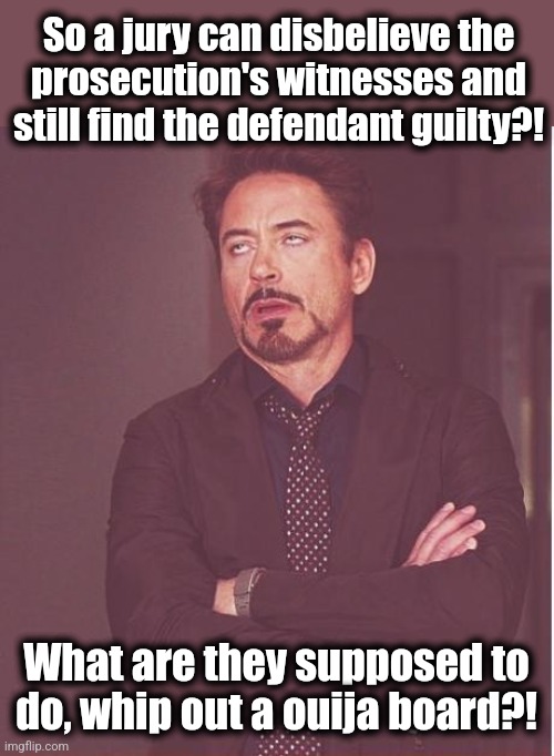 The decline and fall of western civilization: the courts and the law become ridiculous | So a jury can disbelieve the
prosecution's witnesses and
still find the defendant guilty?! What are they supposed to do, whip out a ouija board?! | image tagged in memes,face you make robert downey jr,donald trump,trial,prosecution,law | made w/ Imgflip meme maker