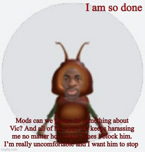I am begging you I can’t do this anymore | I am so done; Mods can we please do something about Vic? And all of his Alts? He keeps harassing me no matter how many times I block him. I’m really uncomfortable and I want him to stop | image tagged in lil naz roach-x announcement temp | made w/ Imgflip meme maker