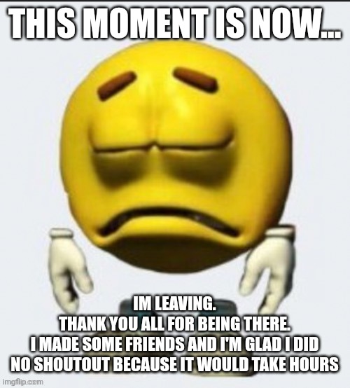 Sad emoji | THIS MOMENT IS NOW... IM LEAVING.
THANK YOU ALL FOR BEING THERE.
I MADE SOME FRIENDS AND I'M GLAD I DID
NO SHOUTOUT BECAUSE IT WOULD TAKE HOURS | image tagged in sad emoji | made w/ Imgflip meme maker