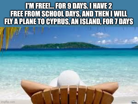 Tiny vacation! Yayyy!.... | I'M FREE!... FOR 9 DAYS. I HAVE 2 FREE FROM SCHOOL DAYS, AND THEN I WILL FLY A PLANE TO CYPRUS, AN ISLAND, FOR 7 DAYS | image tagged in vacation beach,yippee,freedom | made w/ Imgflip meme maker
