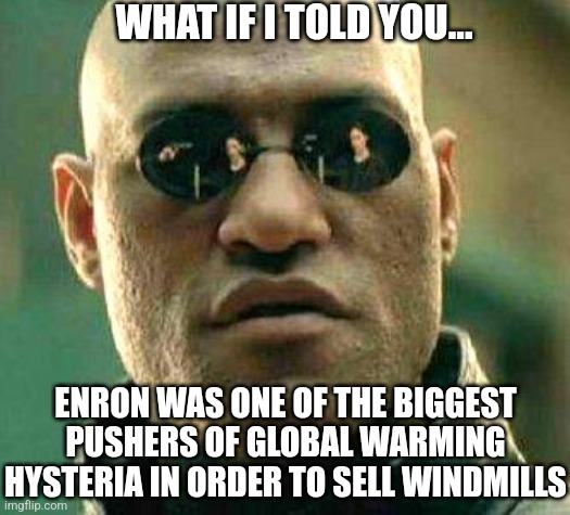 ENRON, you know that company that lied a little about energy, was a huge supporter of green energy as a new revenue stream?! | WHAT IF I TOLD YOU... ENRON WAS ONE OF THE BIGGEST PUSHERS OF GLOBAL WARMING HYSTERIA IN ORDER TO SELL WINDMILLS | image tagged in what if i told you,corporate greed,climate change,liberal logic,blackout,liberal hypocrisy | made w/ Imgflip meme maker