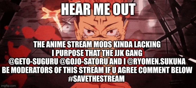 COME ON GUYS | HEAR ME OUT; THE ANIME STREAM MODS KINDA LACKING
I PURPOSE THAT THE JJK GANG
@GETO-SUGURU @GOJO-SATORU AND I @RYOMEN.SUKUNA
BE MODERATORS OF THIS STREAM IF U AGREE COMMENT BELOW
#SAVETHESTREAM | image tagged in blackflash | made w/ Imgflip meme maker